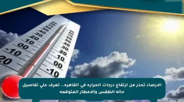 الأرصاد تحذر من ارتفاع درجات الحرارة في القاهرة.. تعرف على تفاصيل حالة الطقس والأمطار المتوقعة